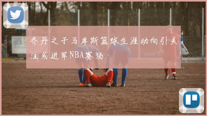 乔丹之子马库斯篮球生涯动向引关注或进军NBA赛场