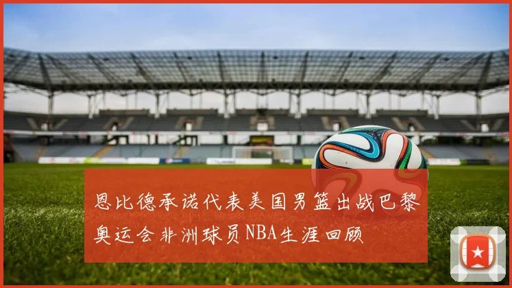 恩比德承诺代表美国男篮出战巴黎奥运会非洲球员NBA生涯回顾