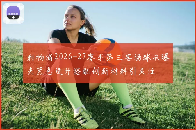 利物浦2026-27赛季第三客场球衣曝光黑色设计搭配创新材料引关注