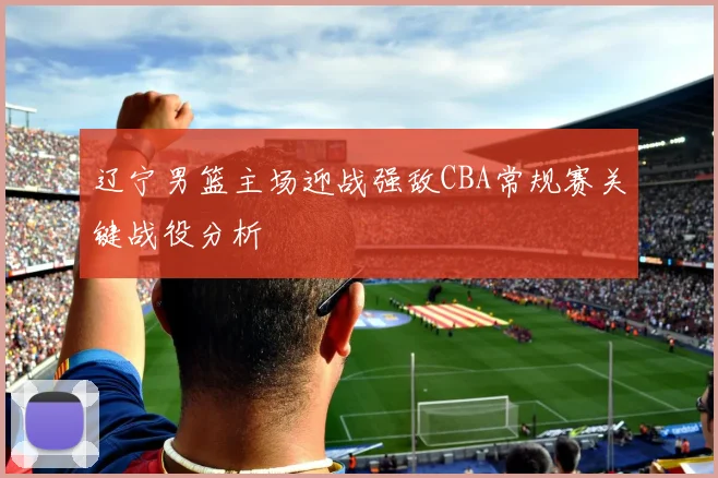 辽宁男篮主场迎战强敌CBA常规赛关键战役分析