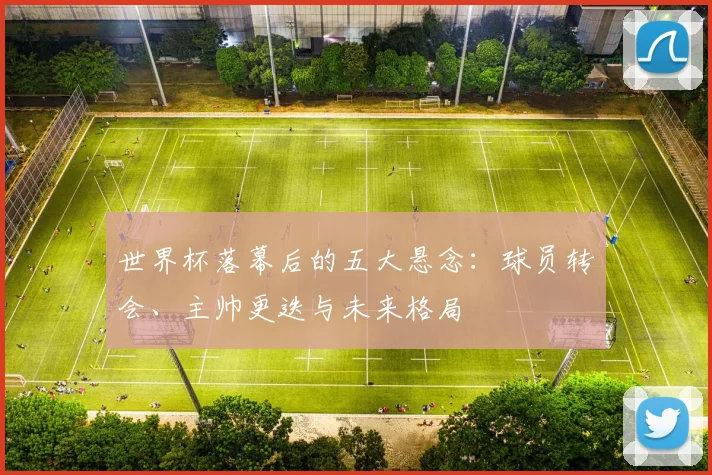 世界杯落幕后的五大悬念：球员转会、主帅更迭与未来格局