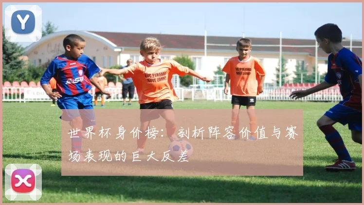 世界杯身价榜：剖析阵容价值与赛场表现的巨大反差