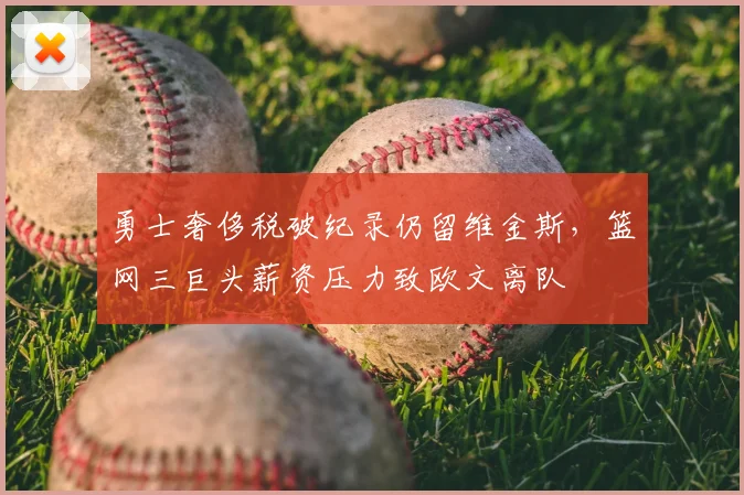 勇士奢侈税破纪录仍留维金斯,篮网三巨头薪资压力致欧文离队