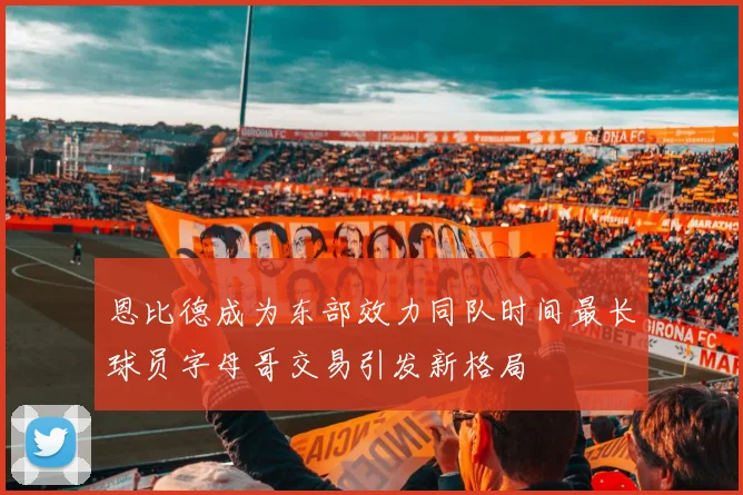 恩比德成为东部效力同队时间最长球员字母哥交易引发新格局