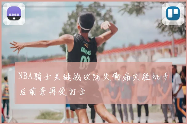 NBA骑士关键战攻防失衡痛失胜机季后前景再受打击