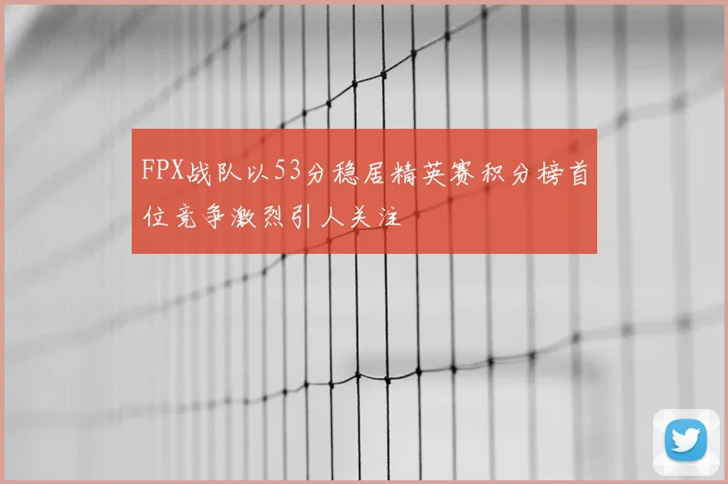 FPX战队以53分稳居精英赛积分榜首位竞争激烈引人关注