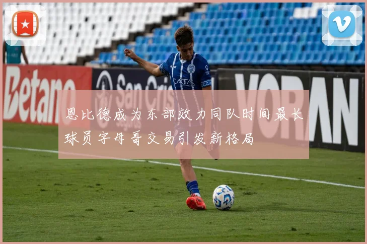 恩比德成为东部效力同队时间最长球员字母哥交易引发新格局