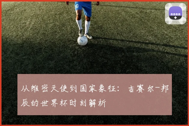 从维密天使到国家象征：吉赛尔-邦辰的世界杯时刻解析