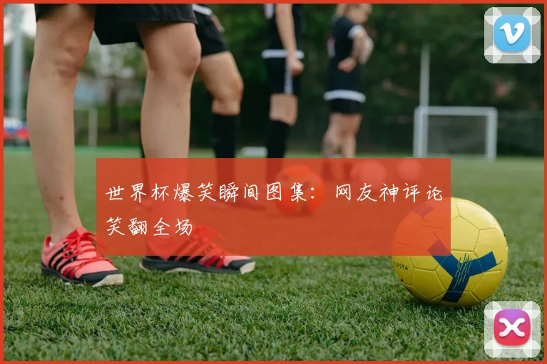 世界杯爆笑瞬间图集:网友神评论笑翻全场