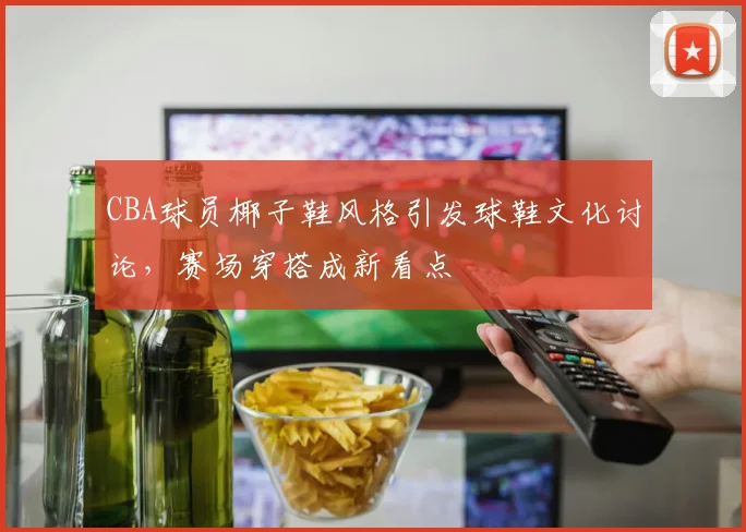 CBA球员椰子鞋风格引发球鞋文化讨论,赛场穿搭成新看点
