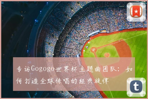 专访Gogogo世界杯主题曲团队:如何打造全球传唱的经典旋律