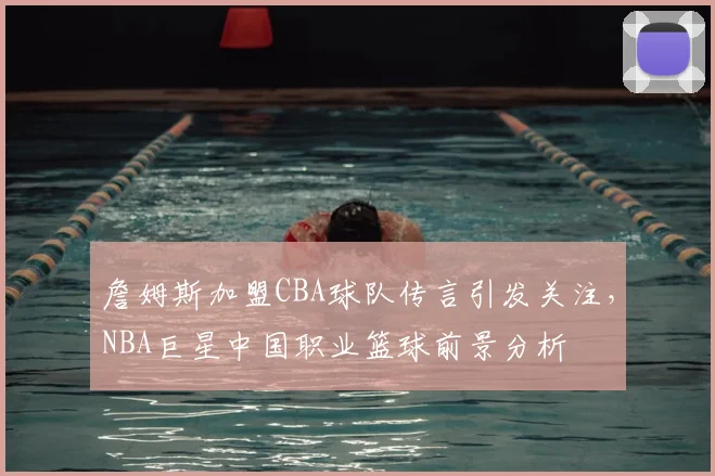 詹姆斯加盟CBA球队传言引发关注，NBA巨星中国职业篮球前景分析