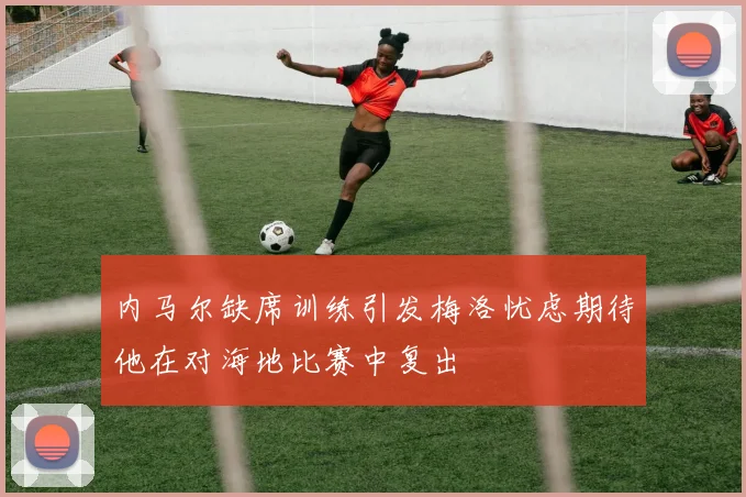 内马尔缺席训练引发梅洛忧虑期待他在对海地比赛中复出