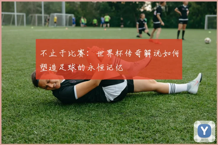 不止于比赛:世界杯传奇解说如何塑造足球的永恒记忆