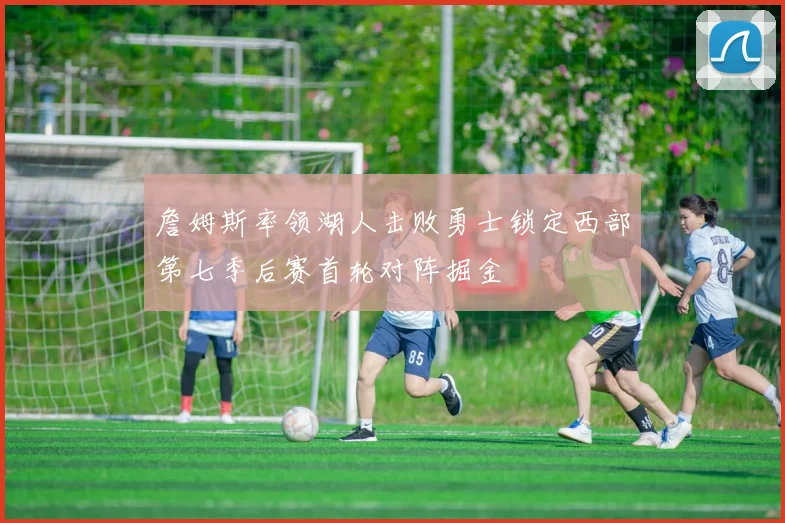 詹姆斯率领湖人击败勇士锁定西部第七季后赛首轮对阵掘金