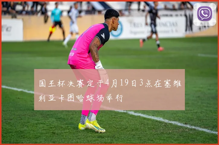 国王杯决赛定于4月19日3点在塞维利亚卡图哈球场举行