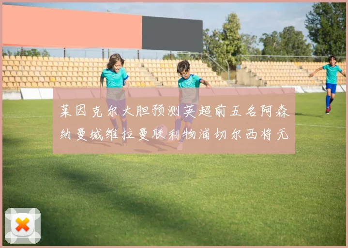 莱因克尔大胆预测英超前五名阿森纳曼城维拉曼联利物浦切尔西将无缘欧战
