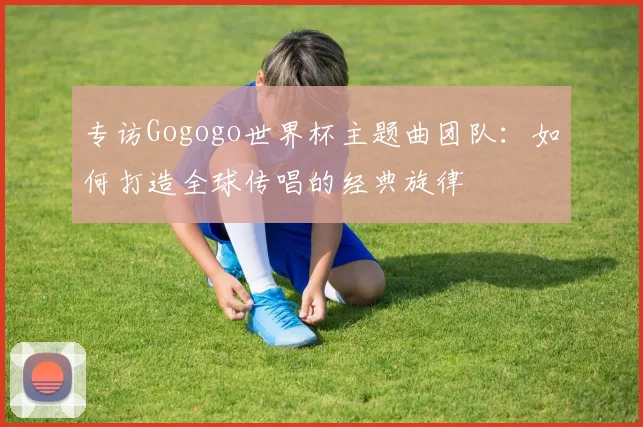 专访Gogogo世界杯主题曲团队：如何打造全球传唱的经典旋律