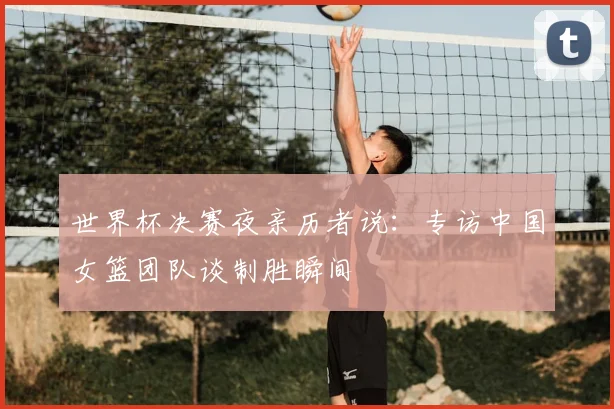 世界杯决赛夜亲历者说：专访中国女篮团队谈制胜瞬间