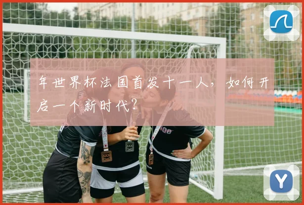 年世界杯法国首发十一人,如何开启一个新时代?