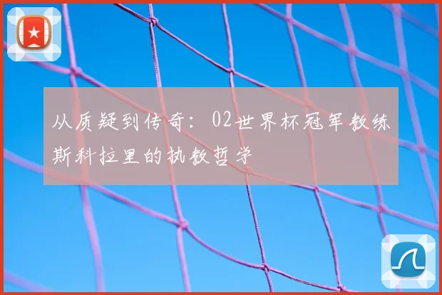 从质疑到传奇：02世界杯冠军教练斯科拉里的执教哲学
