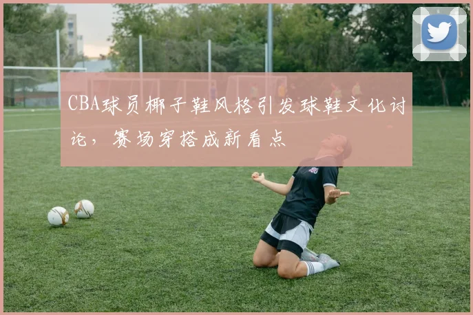 CBA球员椰子鞋风格引发球鞋文化讨论，赛场穿搭成新看点