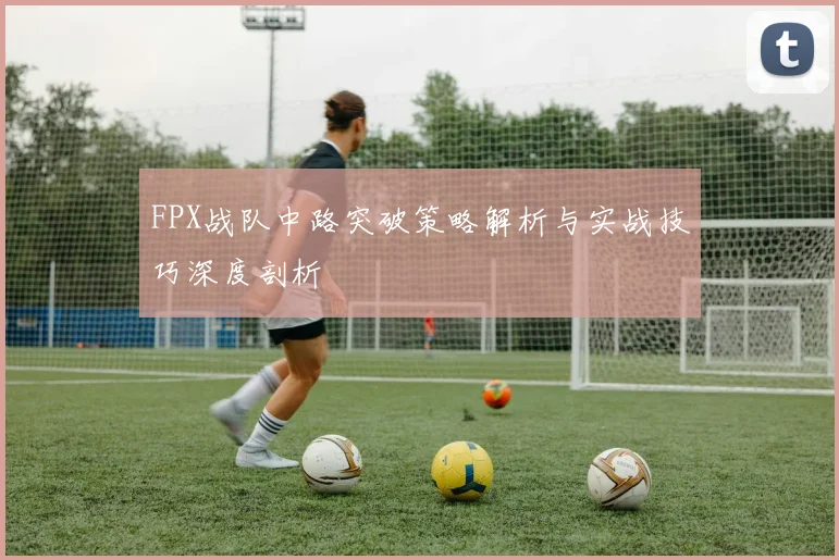 FPX战队中路突破策略解析与实战技巧深度剖析