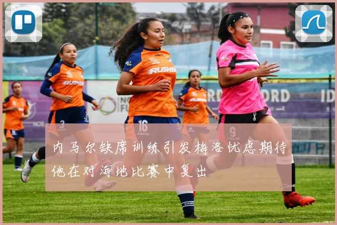 内马尔缺席训练引发梅洛忧虑期待他在对海地比赛中复出