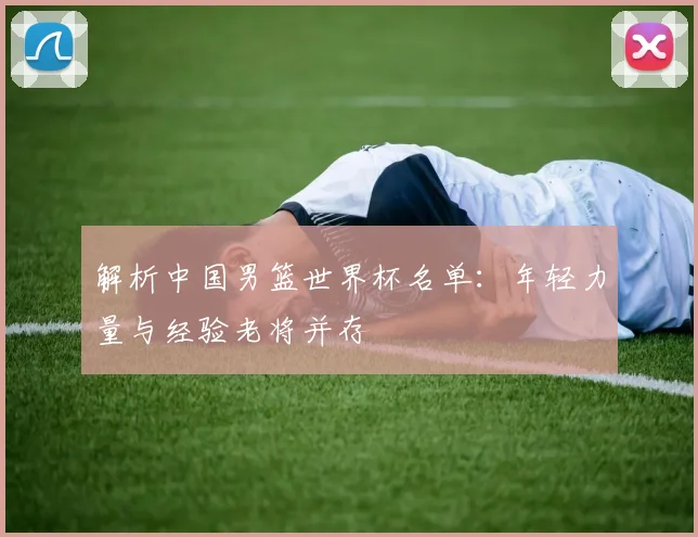 解析中国男篮世界杯名单：年轻力量与经验老将并存