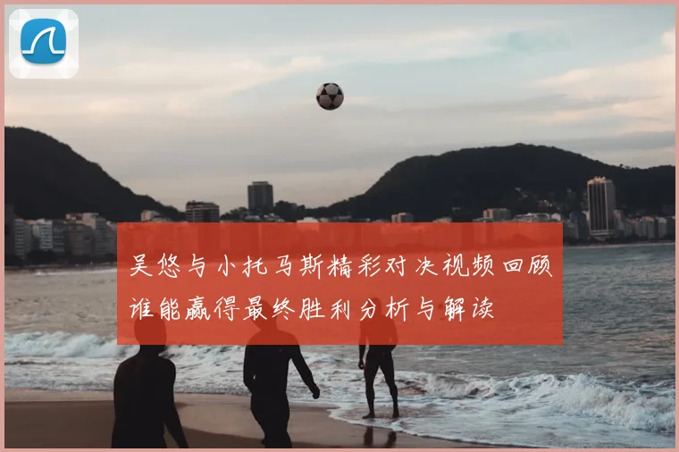 吴悠与小托马斯精彩对决视频回顾谁能赢得最终胜利分析与解读