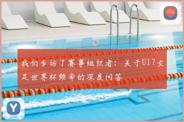 我们专访了赛事组织者:关于U17女足世界杯频率的深度问答