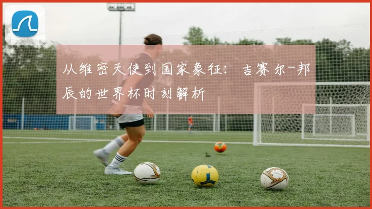从维密天使到国家象征：吉赛尔-邦辰的世界杯时刻解析