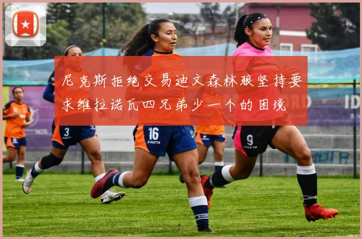 尼克斯拒绝交易迪文森林狼坚持要求维拉诺瓦四兄弟少一个的困境