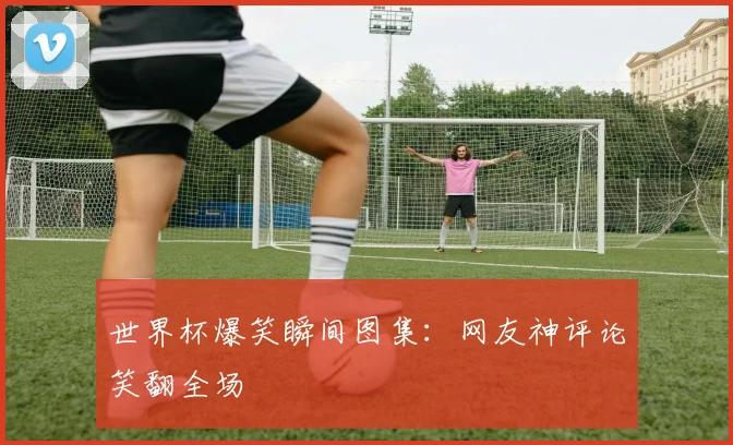 世界杯爆笑瞬间图集：网友神评论笑翻全场