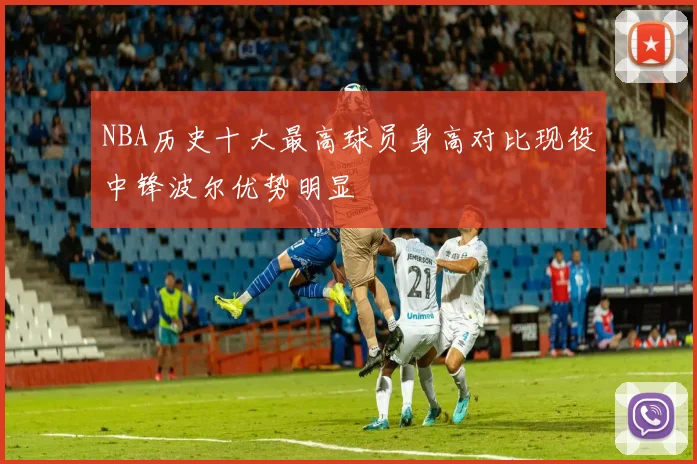 NBA历史十大最高球员身高对比现役中锋波尔优势明显