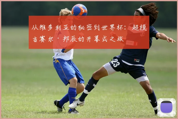 从维多利亚的秘密到世界杯：超模吉赛尔·邦辰的开幕式之旅