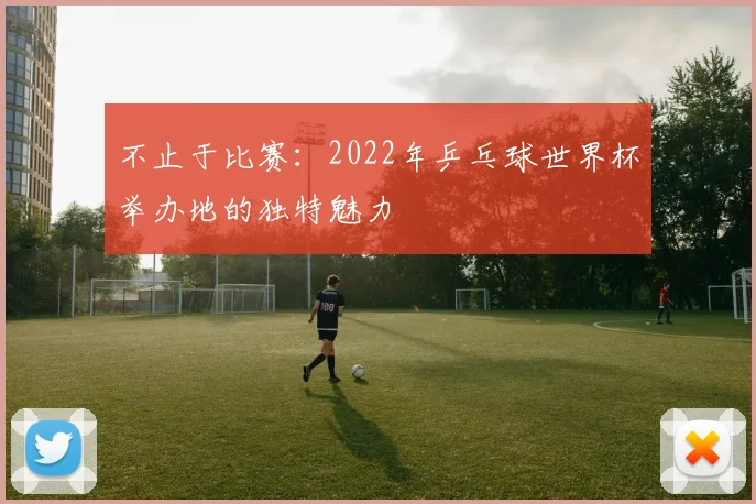 不止于比赛：2022年乒乓球世界杯举办地的独特魅力