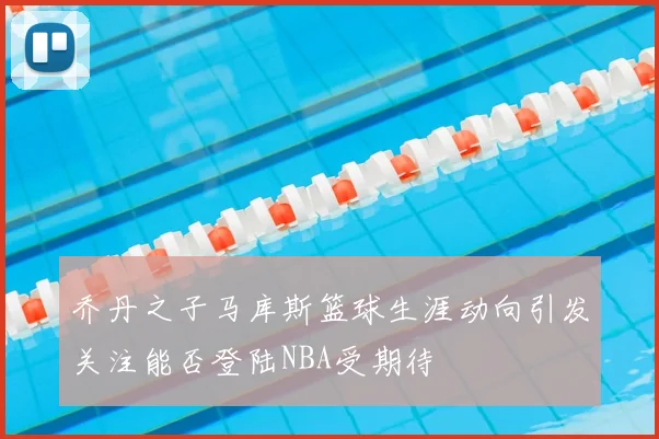 乔丹之子马库斯篮球生涯动向引发关注能否登陆NBA受期待