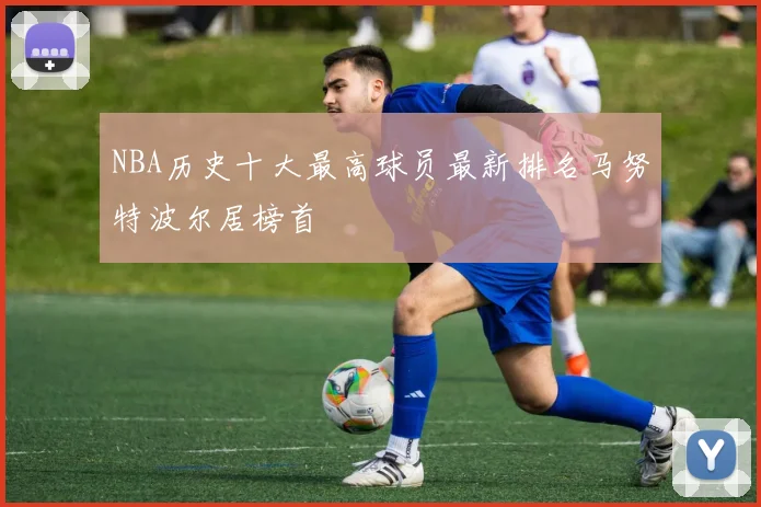 NBA历史十大最高球员最新排名马努特波尔居榜首