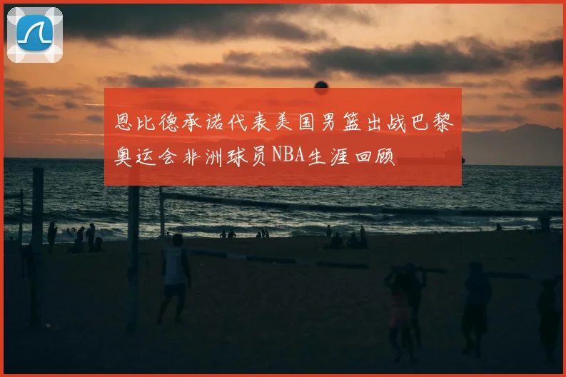 恩比德承诺代表美国男篮出战巴黎奥运会非洲球员NBA生涯回顾
