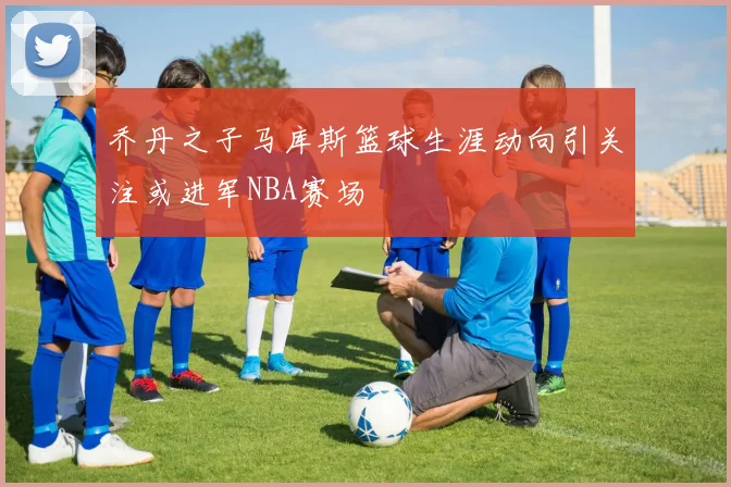 乔丹之子马库斯篮球生涯动向引关注或进军NBA赛场