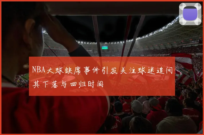 NBA大球缺席事件引发关注球迷追问其下落与回归时间