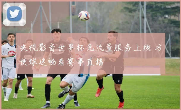 央视影音世界杯免流量服务上线 方便球迷畅看赛事直播