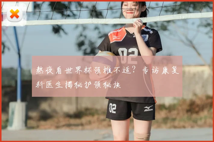 熬夜看世界杯颈椎不适？专访康复科医生揭秘护颈秘诀