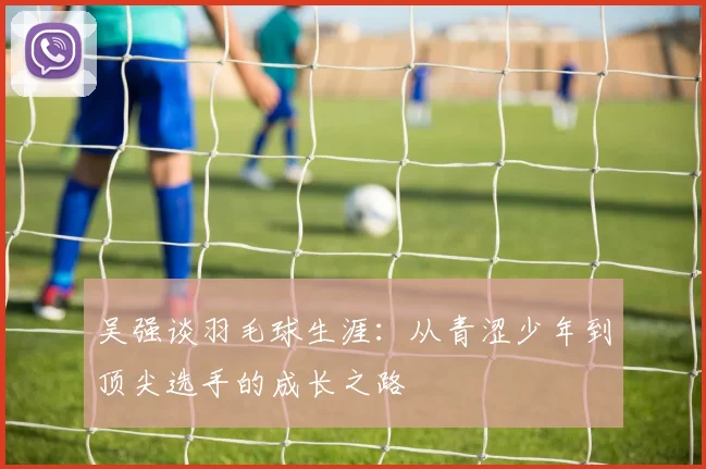 吴强谈羽毛球生涯：从青涩少年到顶尖选手的成长之路