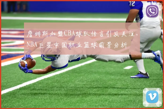 詹姆斯加盟CBA球队传言引发关注，NBA巨星中国职业篮球前景分析